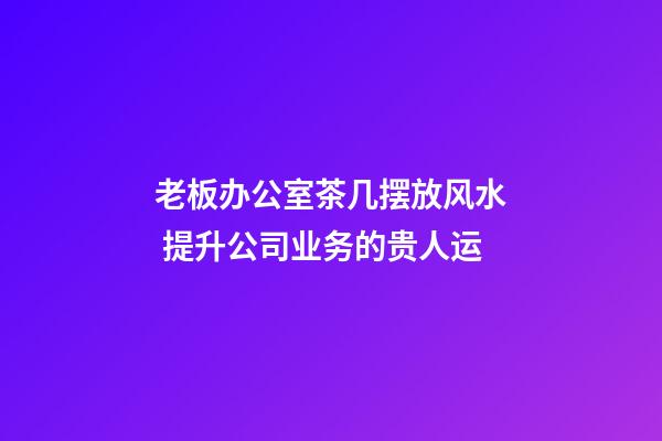 老板办公室茶几摆放风水 提升公司业务的贵人运